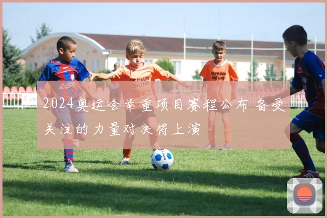 2024奥运会举重项目赛程公布 备受关注的力量对决将上演