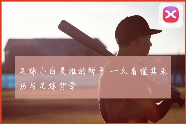 足球小白是谁的绰号 一文看懂其来历与足球背景