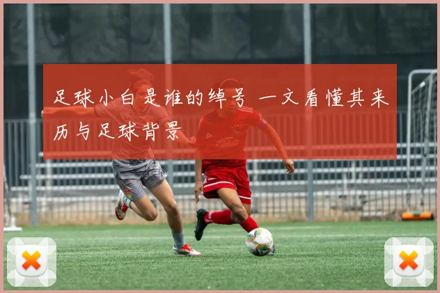 足球小白是谁的绰号 一文看懂其来历与足球背景