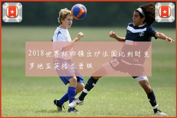 2018世界杯四强出炉法国比利时克罗地亚英格兰晋级