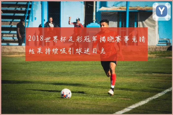 2018世界杯足彩冠军揭晓赛事竞猜结果持续吸引球迷目光