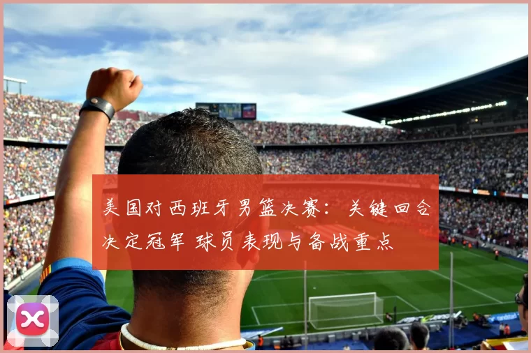 美国对西班牙男篮决赛：关键回合决定冠军 球员表现与备战重点