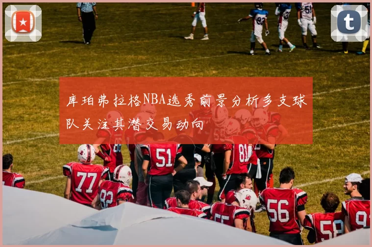 库珀弗拉格NBA选秀前景分析多支球队关注其潜交易动向