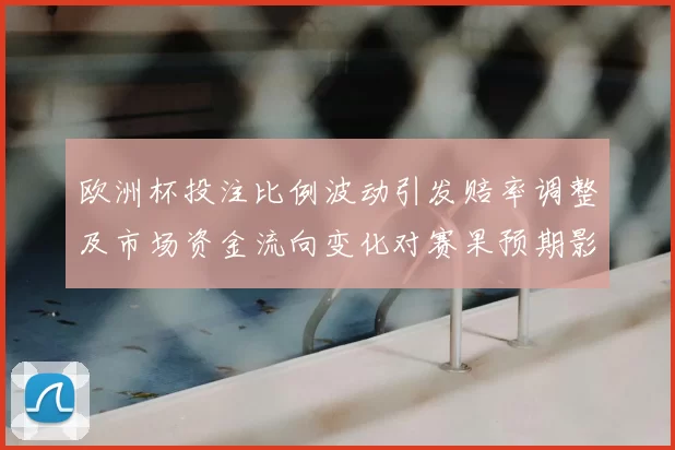 欧洲杯投注比例波动引发赔率调整及市场资金流向变化对赛果预期影响