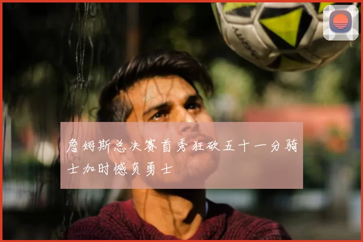 詹姆斯总决赛首秀狂砍五十一分骑士加时憾负勇士