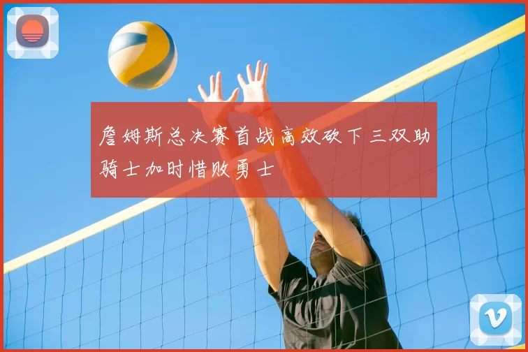 詹姆斯总决赛首战高效砍下三双助骑士加时惜败勇士