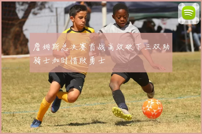 詹姆斯总决赛首战高效砍下三双助骑士加时惜败勇士