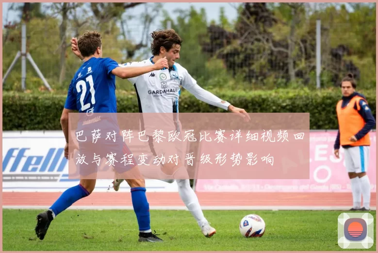 巴萨对阵巴黎欧冠比赛详细视频回放与赛程变动对晋级形势影响