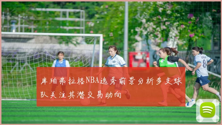 库珀弗拉格NBA选秀前景分析多支球队关注其潜交易动向